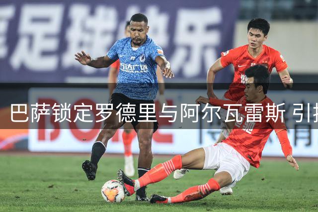 巴萨锁定罗德里与阿尔瓦雷斯 引援计划持续加码