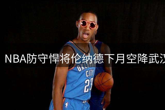 NBA防守悍将伦纳德下月空降武汉 放话"锁死"江城球友